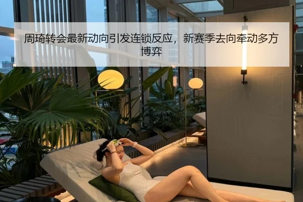 周琦转会最新动向引发连锁反应，新赛季去向牵动多方博弈