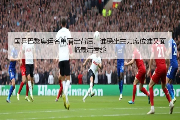 国乒巴黎奥运名单落定背后，谁稳坐主力席位谁又面临最后考验